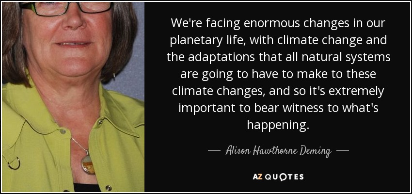 We're facing enormous changes in our planetary life, with climate change and the adaptations that all natural systems are going to have to make to these climate changes, and so it's extremely important to bear witness to what's happening. - Alison Hawthorne Deming