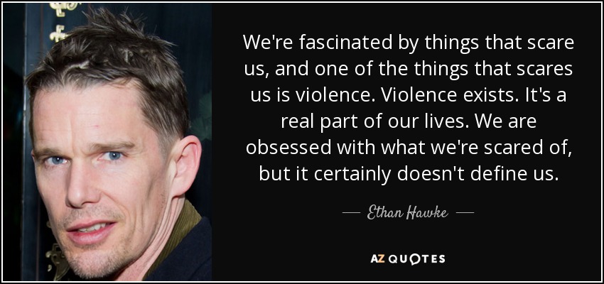 We're fascinated by things that scare us, and one of the things that scares us is violence. Violence exists. It's a real part of our lives. We are obsessed with what we're scared of, but it certainly doesn't define us. - Ethan Hawke