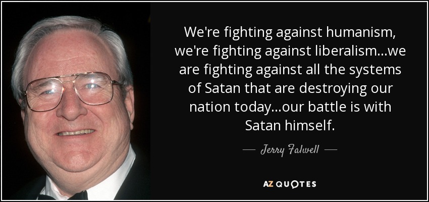 We're fighting against humanism, we're fighting against liberalism...we are fighting against all the systems of Satan that are destroying our nation today...our battle is with Satan himself. - Jerry Falwell