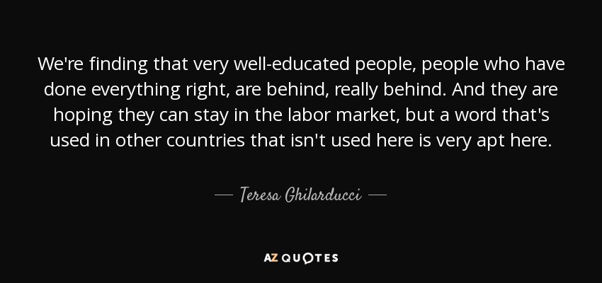 We're finding that very well-educated people, people who have done everything right, are behind, really behind. And they are hoping they can stay in the labor market, but a word that's used in other countries that isn't used here is very apt here. - Teresa Ghilarducci
