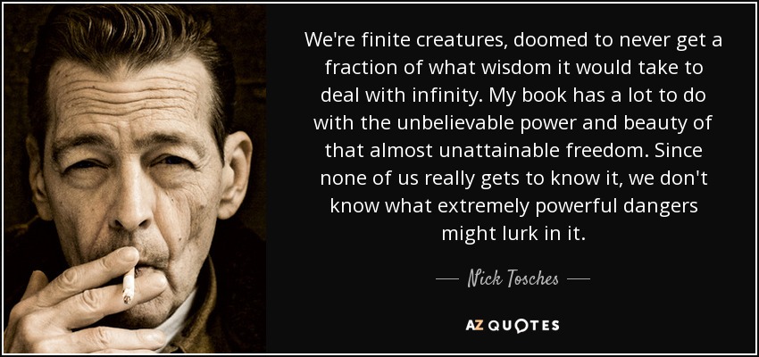 We're finite creatures, doomed to never get a fraction of what wisdom it would take to deal with infinity. My book has a lot to do with the unbelievable power and beauty of that almost unattainable freedom. Since none of us really gets to know it, we don't know what extremely powerful dangers might lurk in it. - Nick Tosches