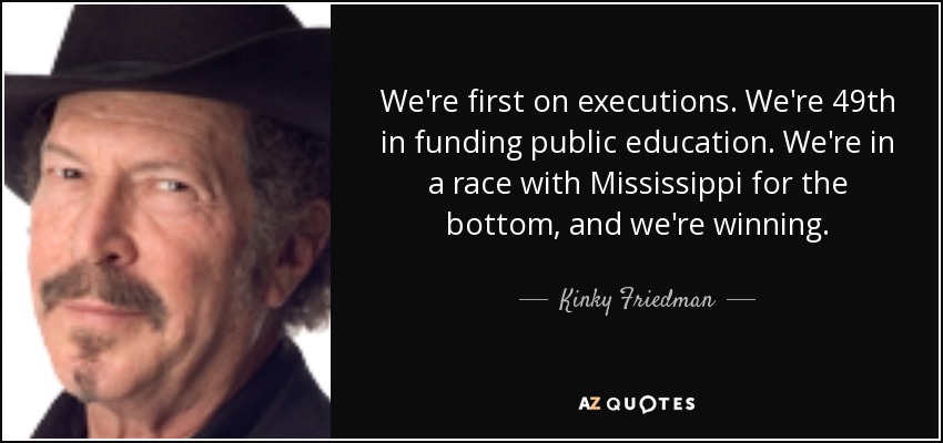 We're first on executions. We're 49th in funding public education. We're in a race with Mississippi for the bottom, and we're winning. - Kinky Friedman