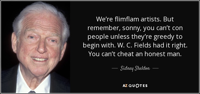 We’re flimflam artists. But remember, sonny, you can’t con people unless they’re greedy to begin with. W. C. Fields had it right. You can’t cheat an honest man. - Sidney Sheldon