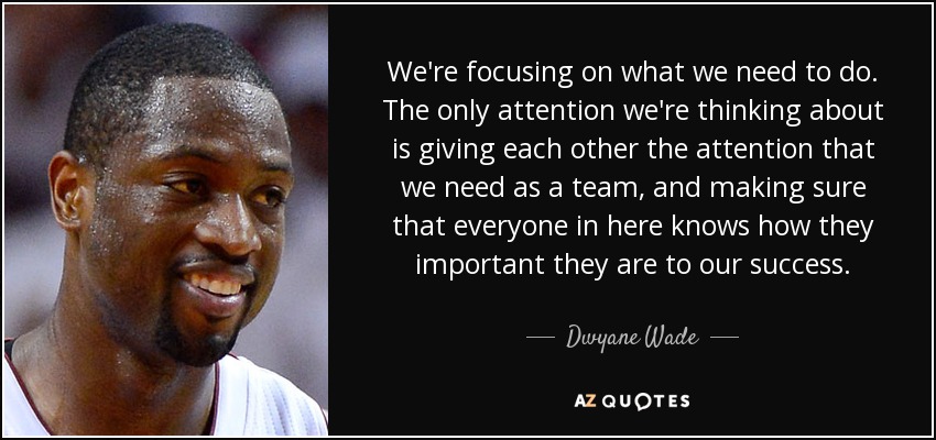 We're focusing on what we need to do. The only attention we're thinking about is giving each other the attention that we need as a team, and making sure that everyone in here knows how they important they are to our success. - Dwyane Wade