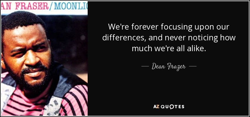 We're forever focusing upon our differences, and never noticing how much we're all alike. - Dean Frazer