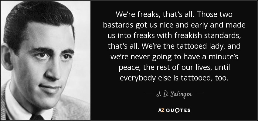 We’re freaks, that’s all. Those two bastards got us nice and early and made us into freaks with freakish standards, that’s all. We’re the tattooed lady, and we’re never going to have a minute’s peace, the rest of our lives, until everybody else is tattooed, too. - J. D. Salinger