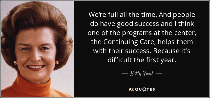We're full all the time. And people do have good success and I think one of the programs at the center, the Continuing Care, helps them with their success. Because it's difficult the first year. - Betty Ford