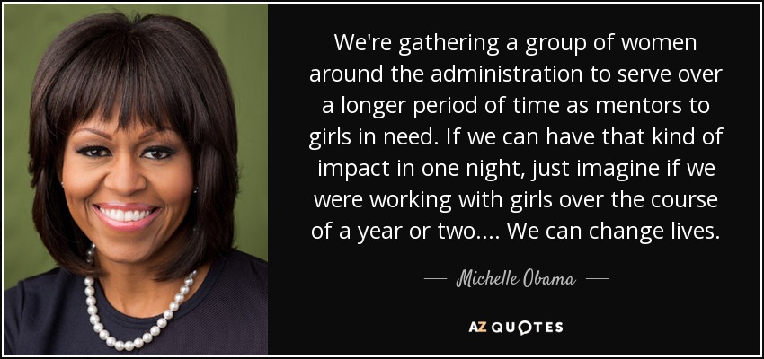 We're gathering a group of women around the administration to serve over a longer period of time as mentors to girls in need. If we can have that kind of impact in one night, just imagine if we were working with girls over the course of a year or two.... We can change lives. - Michelle Obama