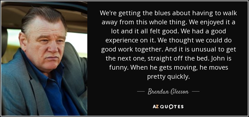 We're getting the blues about having to walk away from this whole thing. We enjoyed it a lot and it all felt good. We had a good experience on it. We thought we could do good work together. And it is unusual to get the next one, straight off the bed. John is funny. When he gets moving, he moves pretty quickly. - Brendan Gleeson