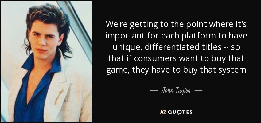We're getting to the point where it's important for each platform to have unique, differentiated titles -- so that if consumers want to buy that game, they have to buy that system - John Taylor