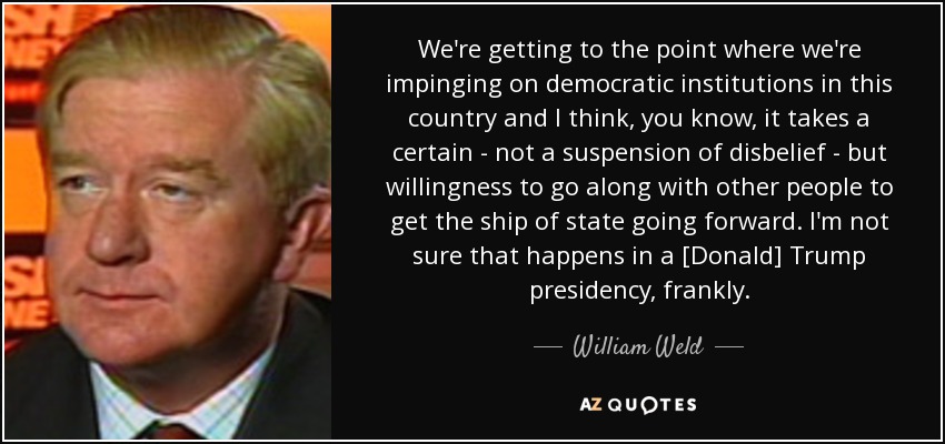 We're getting to the point where we're impinging on democratic institutions in this country and I think, you know, it takes a certain - not a suspension of disbelief - but willingness to go along with other people to get the ship of state going forward. I'm not sure that happens in a [Donald] Trump presidency, frankly. - William Weld