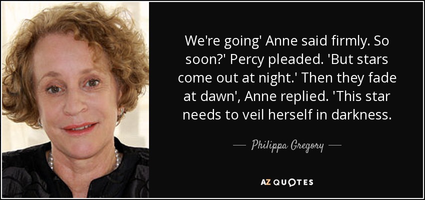 We're going' Anne said firmly. So soon?' Percy pleaded. 'But stars come out at night.' Then they fade at dawn', Anne replied. 'This star needs to veil herself in darkness. - Philippa Gregory