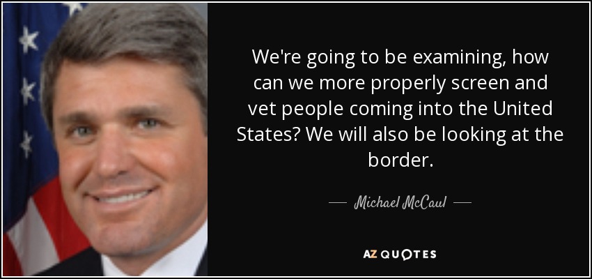 We're going to be examining, how can we more properly screen and vet people coming into the United States? We will also be looking at the border. - Michael McCaul