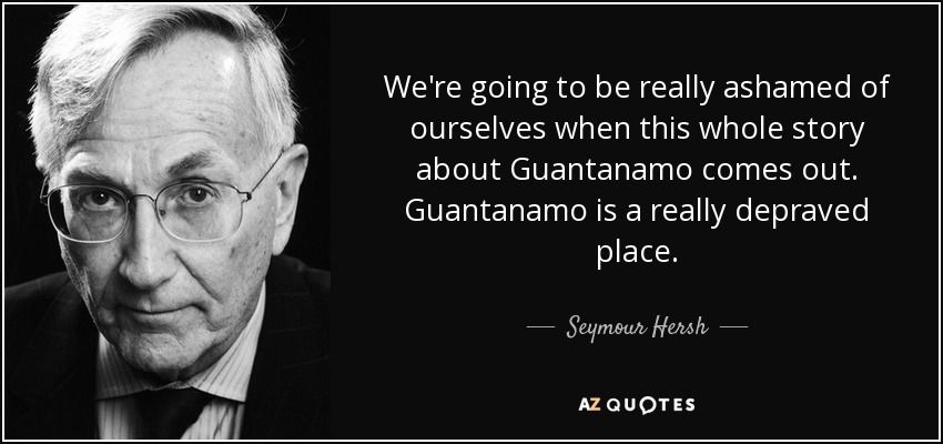 We're going to be really ashamed of ourselves when this whole story about Guantanamo comes out. Guantanamo is a really depraved place. - Seymour Hersh