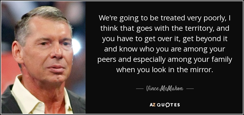 We're going to be treated very poorly, I think that goes with the territory, and you have to get over it, get beyond it and know who you are among your peers and especially among your family when you look in the mirror. - Vince McMahon