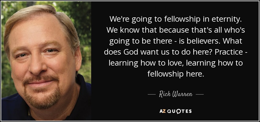 We're going to fellowship in eternity. We know that because that's all who's going to be there - is believers. What does God want us to do here? Practice - learning how to love, learning how to fellowship here. - Rick Warren