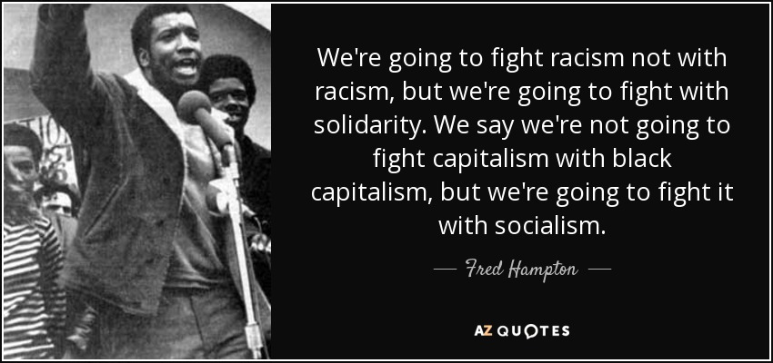 We're going to fight racism not with racism, but we're going to fight with solidarity. We say we're not going to fight capitalism with black capitalism, but we're going to fight it with socialism. - Fred Hampton