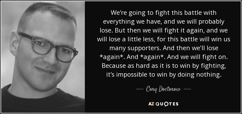 We're going to fight this battle with everything we have, and we will probably lose. But then we will fight it again, and we will lose a little less, for this battle will win us many supporters. And then we'll lose *again*. And *again*. And we will fight on. Because as hard as it is to win by fighting, it's impossible to win by doing nothing. - Cory Doctorow