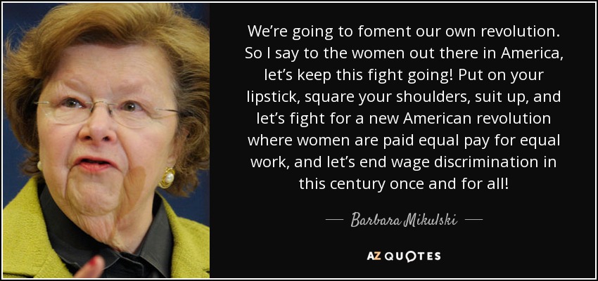 We’re going to foment our own revolution. So I say to the women out there in America, let’s keep this fight going! Put on your lipstick, square your shoulders, suit up, and let’s fight for a new American revolution where women are paid equal pay for equal work, and let’s end wage discrimination in this century once and for all! - Barbara Mikulski