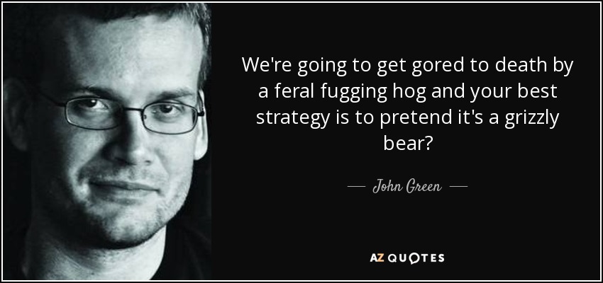 We're going to get gored to death by a feral fugging hog and your best strategy is to pretend it's a grizzly bear? - John Green