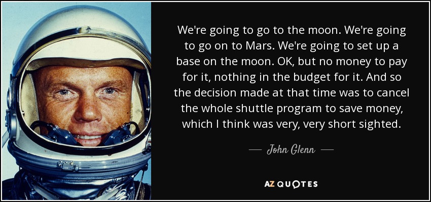 We're going to go to the moon. We're going to go on to Mars. We're going to set up a base on the moon. OK, but no money to pay for it, nothing in the budget for it. And so the decision made at that time was to cancel the whole shuttle program to save money, which I think was very, very short sighted. - John Glenn