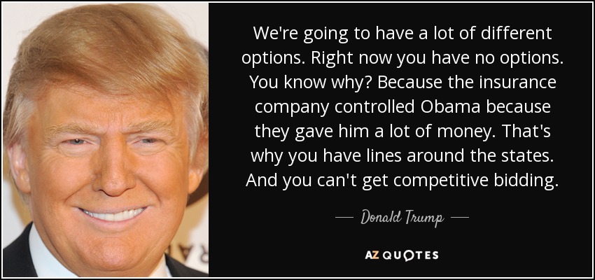 We're going to have a lot of different options. Right now you have no options. You know why? Because the insurance company controlled Obama because they gave him a lot of money. That's why you have lines around the states. And you can't get competitive bidding. - Donald Trump