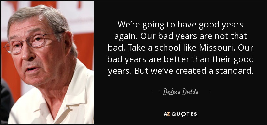 We’re going to have good years again. Our bad years are not that bad. Take a school like Missouri. Our bad years are better than their good years. But we’ve created a standard. - DeLoss Dodds