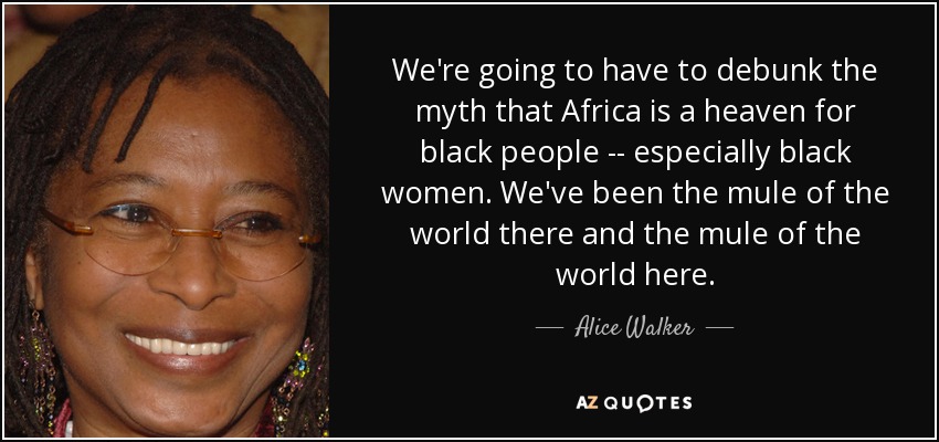 We're going to have to debunk the myth that Africa is a heaven for black people -- especially black women. We've been the mule of the world there and the mule of the world here. - Alice Walker