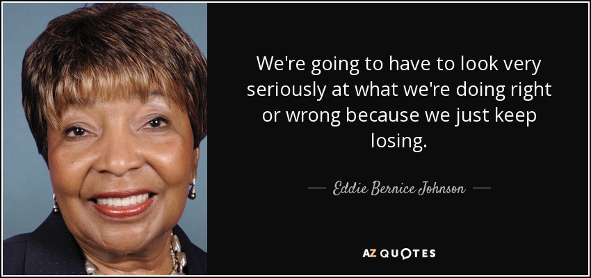 We're going to have to look very seriously at what we're doing right or wrong because we just keep losing. - Eddie Bernice Johnson