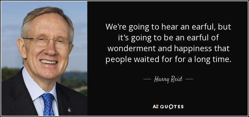 We're going to hear an earful, but it's going to be an earful of wonderment and happiness that people waited for for a long time. - Harry Reid