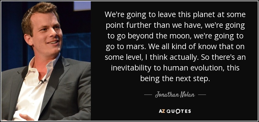 We're going to leave this planet at some point further than we have, we're going to go beyond the moon, we're going to go to mars. We all kind of know that on some level, I think actually. So there's an inevitability to human evolution, this being the next step. - Jonathan Nolan