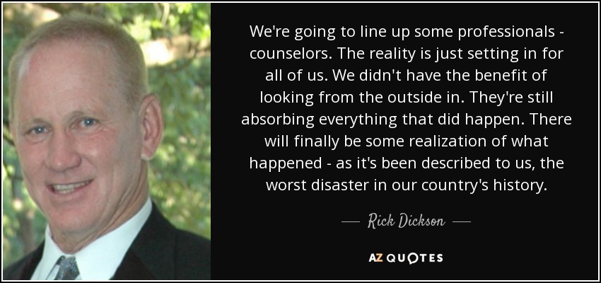 We're going to line up some professionals - counselors. The reality is just setting in for all of us. We didn't have the benefit of looking from the outside in. They're still absorbing everything that did happen. There will finally be some realization of what happened - as it's been described to us, the worst disaster in our country's history. - Rick Dickson
