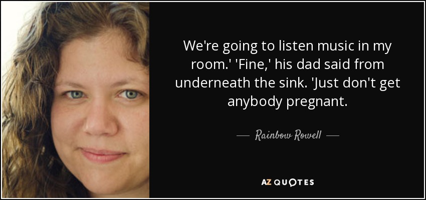 We're going to listen music in my room.' 'Fine,' his dad said from underneath the sink. 'Just don't get anybody pregnant. - Rainbow Rowell