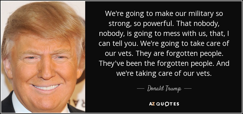 We're going to make our military so strong, so powerful. That nobody, nobody, is going to mess with us, that, I can tell you. We're going to take care of our vets. They are forgotten people. They've been the forgotten people. And we're taking care of our vets. - Donald Trump
