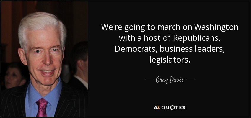 We're going to march on Washington with a host of Republicans, Democrats, business leaders, legislators. - Gray Davis