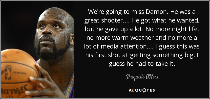 We're going to miss Damon. He was a great shooter. . . . He got what he wanted, but he gave up a lot. No more night life, no more warm weather and no more a lot of media attention. . . . I guess this was his first shot at getting something big. I guess he had to take it. - Shaquille O'Neal