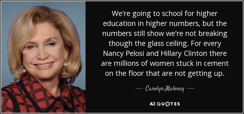 We're going to school for higher education in higher numbers, but the numbers still show we're not breaking though the glass ceiling. For every Nancy Pelosi and Hillary Clinton there are millions of women stuck in cement on the floor that are not getting up. - Carolyn Maloney