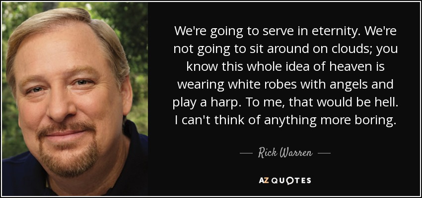 We're going to serve in eternity. We're not going to sit around on clouds; you know this whole idea of heaven is wearing white robes with angels and play a harp. To me, that would be hell. I can't think of anything more boring. - Rick Warren