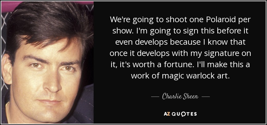 We're going to shoot one Polaroid per show. I'm going to sign this before it even develops because I know that once it develops with my signature on it, it's worth a fortune. I'll make this a work of magic warlock art. - Charlie Sheen