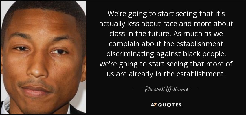 We're going to start seeing that it's actually less about race and more about class in the future. As much as we complain about the establishment discriminating against black people, we're going to start seeing that more of us are already in the establishment. - Pharrell Williams