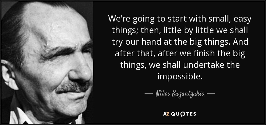 We're going to start with small, easy things; then, little by little we shall try our hand at the big things. And after that, after we finish the big things, we shall undertake the impossible. - Nikos Kazantzakis