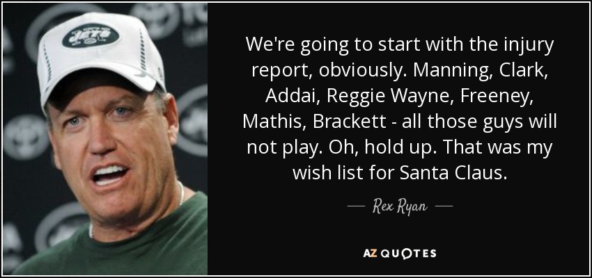 We're going to start with the injury report, obviously. Manning, Clark, Addai, Reggie Wayne, Freeney, Mathis, Brackett - all those guys will not play. Oh, hold up. That was my wish list for Santa Claus. - Rex Ryan