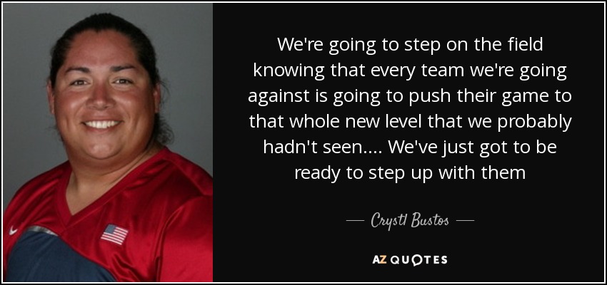 We're going to step on the field knowing that every team we're going against is going to push their game to that whole new level that we probably hadn't seen. ... We've just got to be ready to step up with them - Crystl Bustos
