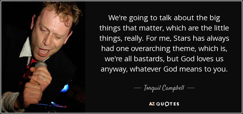 We're going to talk about the big things that matter, which are the little things, really. For me, Stars has always had one overarching theme, which is, we're all bastards, but God loves us anyway, whatever God means to you. - Torquil Campbell