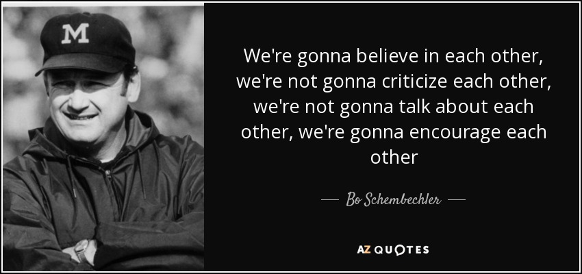 We're gonna believe in each other, we're not gonna criticize each other, we're not gonna talk about each other, we're gonna encourage each other - Bo Schembechler