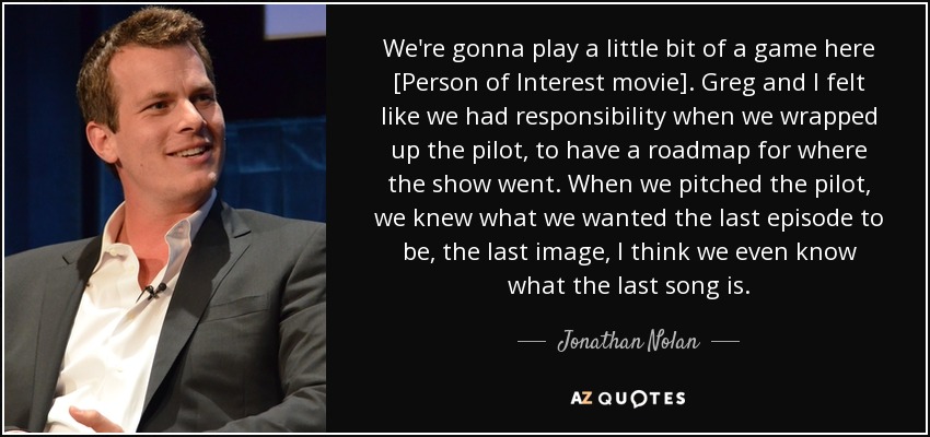 We're gonna play a little bit of a game here [Person of Interest movie]. Greg and I felt like we had responsibility when we wrapped up the pilot, to have a roadmap for where the show went. When we pitched the pilot, we knew what we wanted the last episode to be, the last image, I think we even know what the last song is. - Jonathan Nolan