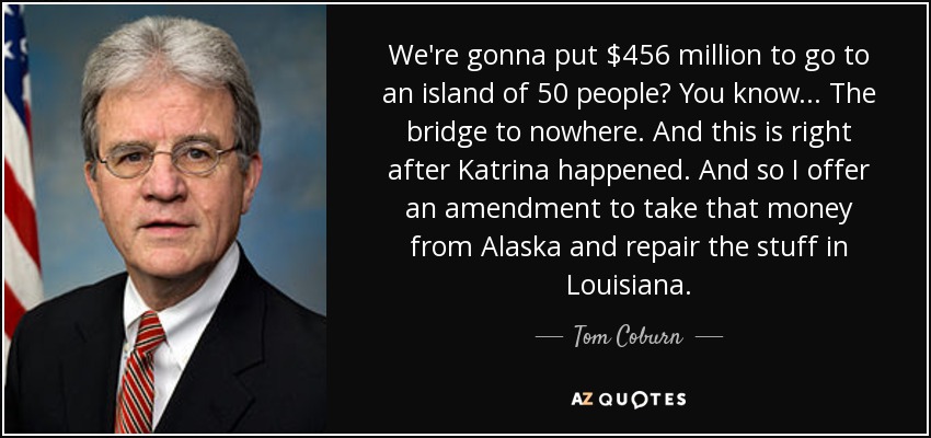 We're gonna put $456 million to go to an island of 50 people? You know... The bridge to nowhere. And this is right after Katrina happened. And so I offer an amendment to take that money from Alaska and repair the stuff in Louisiana. - Tom Coburn