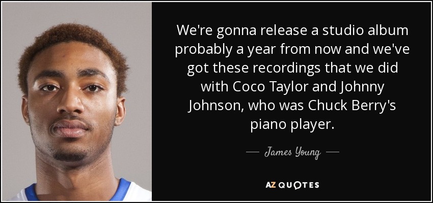 We're gonna release a studio album probably a year from now and we've got these recordings that we did with Coco Taylor and Johnny Johnson, who was Chuck Berry's piano player. - James Young
