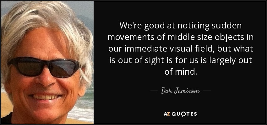 We're good at noticing sudden movements of middle size objects in our immediate visual field, but what is out of sight is for us is largely out of mind. - Dale Jamieson