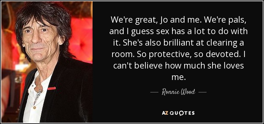 We're great, Jo and me. We're pals, and I guess sex has a lot to do with it. She's also brilliant at clearing a room. So protective, so devoted. I can't believe how much she loves me. - Ronnie Wood